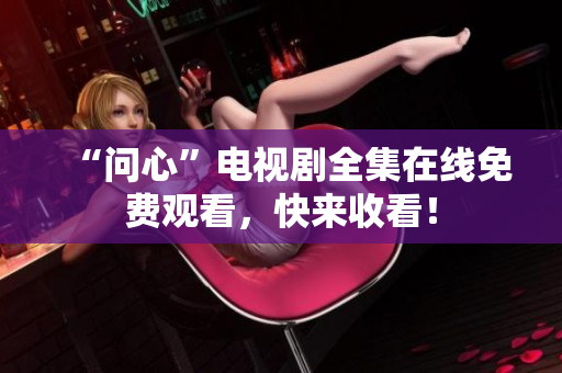 “问心”电视剧全集在线免费观看，快来收看！
