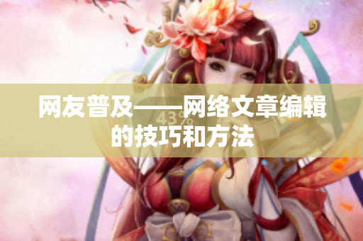 网友普及——网络文章编辑的技巧和方法
