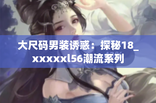 大尺码男装诱惑：探秘18_xxxxxl56潮流系列