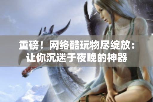 重磅！网络酷玩物尽绽放：让你沉迷于夜晚的神器