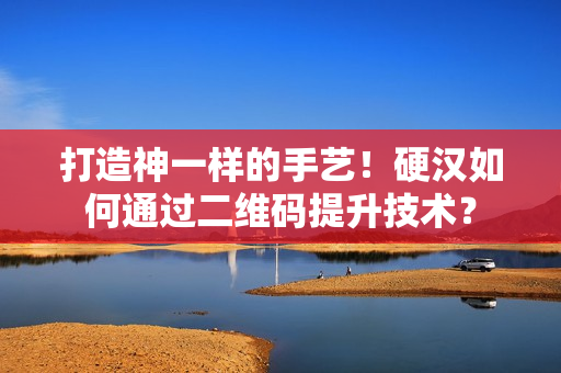 打造神一样的手艺！硬汉如何通过二维码提升技术？
