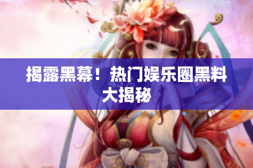 揭露黑幕！热门娱乐圈黑料大揭秘
