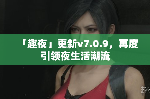 「趣夜」更新v7.0.9，再度引领夜生活潮流