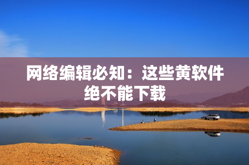 网络编辑必知：这些黄软件绝不能下载