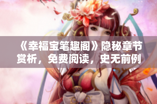 《幸福宝笔趣阁》隐秘章节赏析，免费阅读，史无前例！