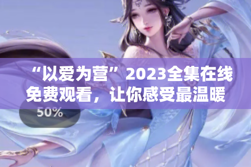 “以爱为营”2023全集在线免费观看，让你感受最温暖的爱情故事
