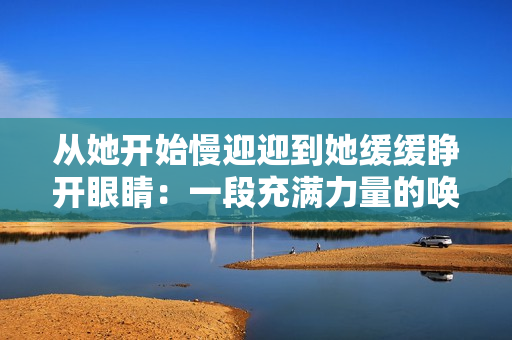 从她开始慢迎迎到她缓缓睁开眼睛：一段充满力量的唤醒之旅。