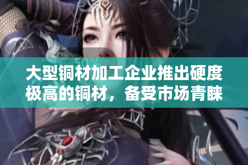 大型铜材加工企业推出硬度极高的铜材，备受市场青睐