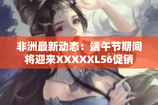 非洲最新动态：端午节期间将迎来XXXXXL56促销