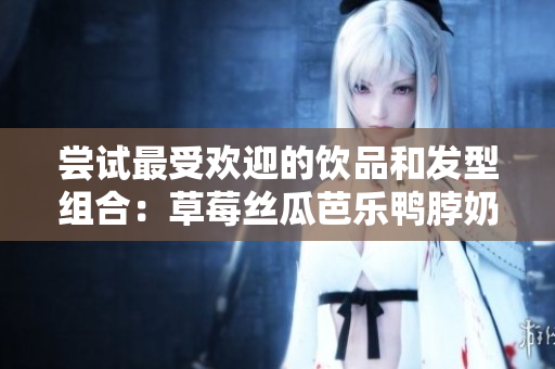 尝试最受欢迎的饮品和发型组合：草莓丝瓜芭乐鸭脖奶茶发型