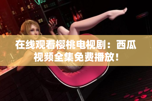 在线观看樱桃电视剧：西瓜视频全集免费播放！