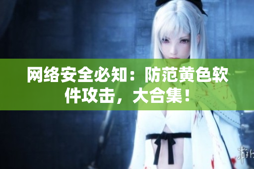 网络安全必知：防范黄色软件攻击，大合集！