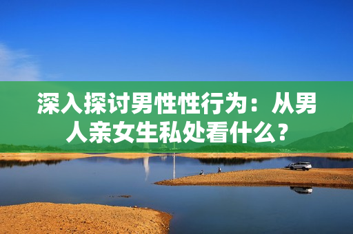深入探讨男性性行为：从男人亲女生私处看什么？
