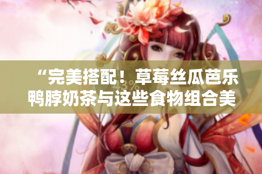 “完美搭配！草莓丝瓜芭乐鸭脖奶茶与这些食物组合美味无比”