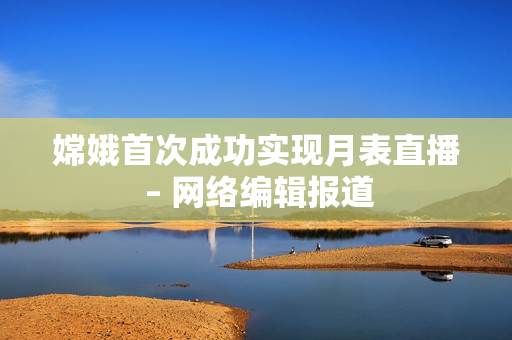 嫦娥首次成功实现月表直播 – 网络编辑报道