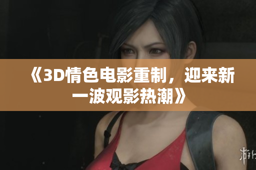 《3D情色电影重制，迎来新一波观影热潮》