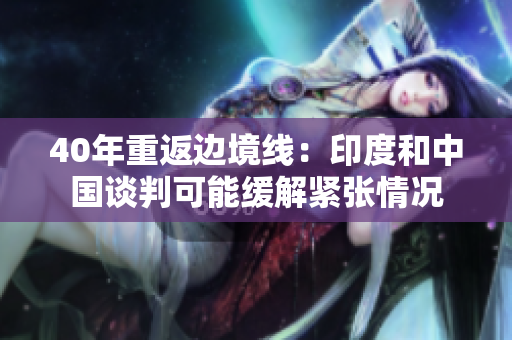40年重返边境线：印度和中国谈判可能缓解紧张情况