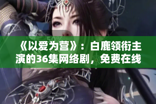 《以爱为营》：白鹿领衔主演的36集网络剧，免费在线观看！