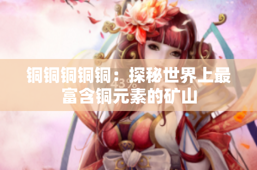 铜铜铜铜铜：探秘世界上最富含铜元素的矿山