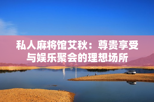 私人麻将馆艾秋：尊贵享受与娱乐聚会的理想场所