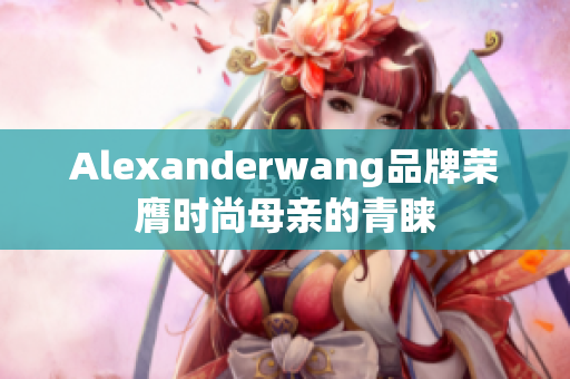 Alexanderwang品牌荣膺时尚母亲的青睐