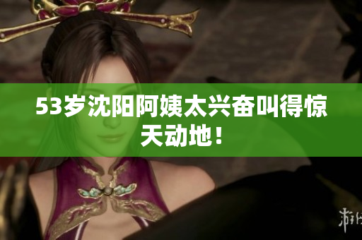 53岁沈阳阿姨太兴奋叫得惊天动地！