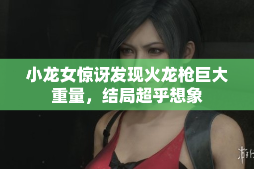 小龙女惊讶发现火龙枪巨大重量，结局超乎想象