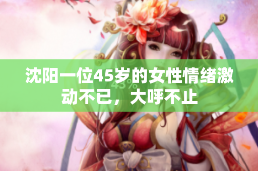 沈阳一位45岁的女性情绪激动不已，大呼不止