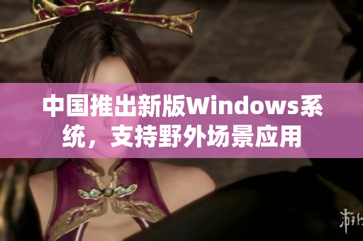 中国推出新版Windows系统，支持野外场景应用