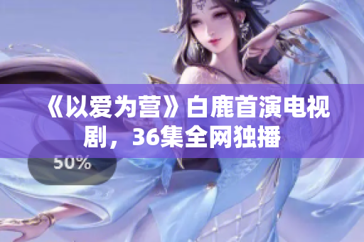 《以爱为营》白鹿首演电视剧，36集全网独播