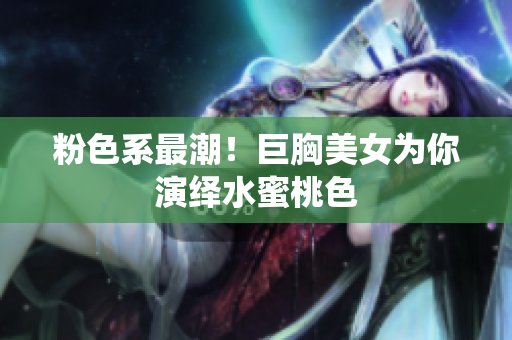 粉色系最潮！巨胸美女为你演绎水蜜桃色
