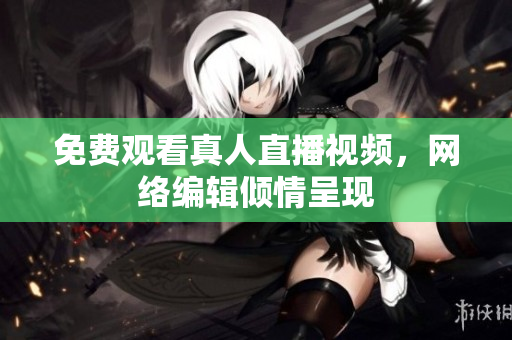 免费观看真人直播视频，网络编辑倾情呈现