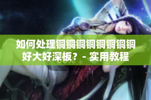 如何处理铜铜铜铜铜铜铜铜好大好深板？- 实用教程