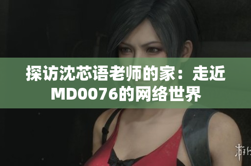 探访沈芯语老师的家：走近MD0076的网络世界
