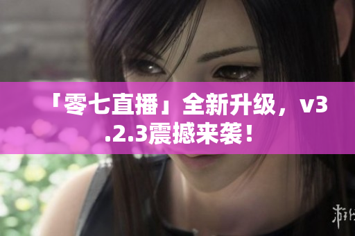「零七直播」全新升级，v3.2.3震撼来袭！