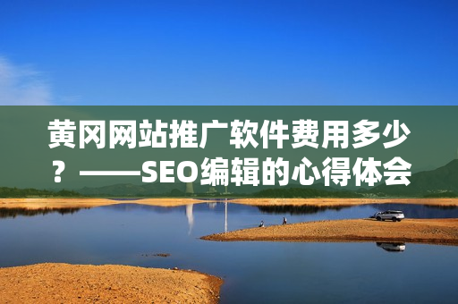 黄冈网站推广软件费用多少？——SEO编辑的心得体会