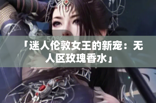 「迷人伦敦女王的新宠：无人区玫瑰香水」