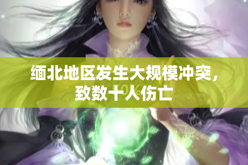 缅北地区发生大规模冲突，致数十人伤亡