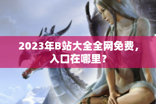 2023年B站大全全网免费，入口在哪里？
