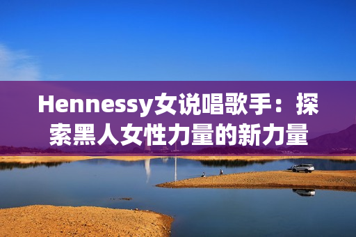 Hennessy女说唱歌手：探索黑人女性力量的新力量