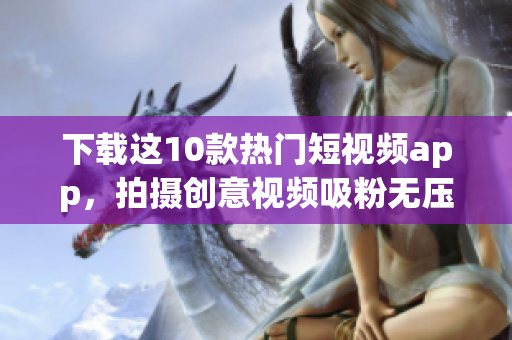 下载这10款热门短视频app，拍摄创意视频吸粉无压力！