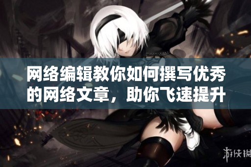 网络编辑教你如何撰写优秀的网络文章，助你飞速提升稿件水平！