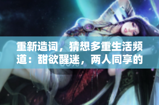 重新造词，猜想多重生活频道：甜欲醒迷，两人同享的想望。