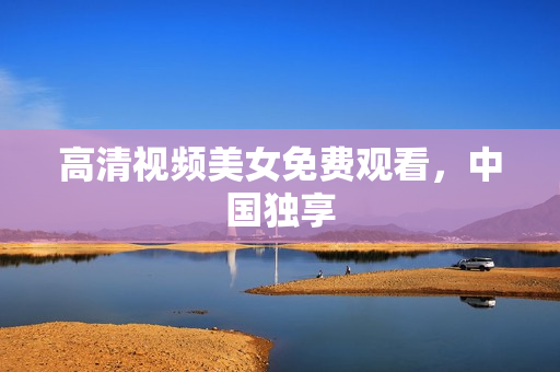 高清视频美女免费观看，中国独享