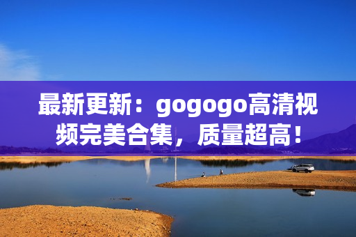 最新更新：gogogo高清视频完美合集，质量超高！