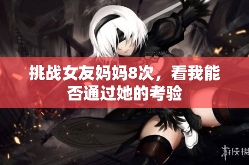 挑战女友妈妈8次，看我能否通过她的考验