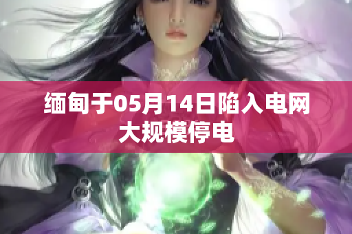 缅甸于05月14日陷入电网大规模停电