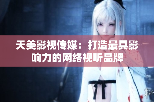 天美影视传媒：打造最具影响力的网络视听品牌