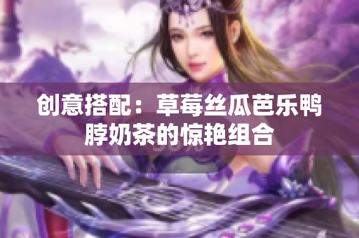 创意搭配：草莓丝瓜芭乐鸭脖奶茶的惊艳组合