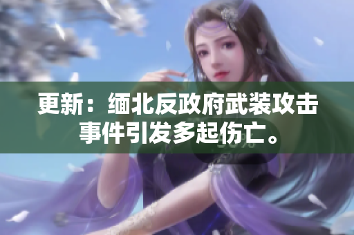更新：缅北反政府武装攻击事件引发多起伤亡。